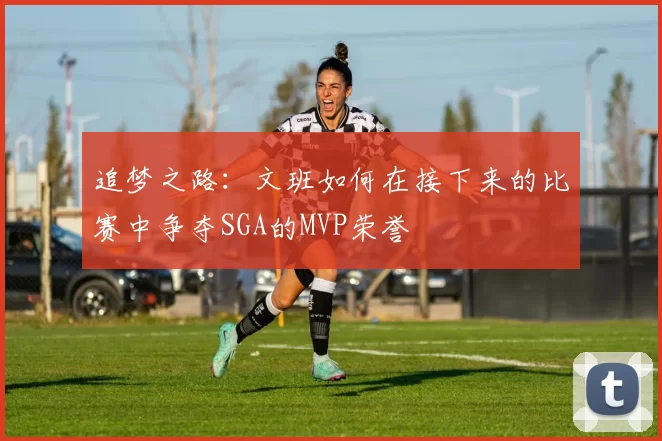 追梦之路：文班如何在接下来的比赛中争夺SGA的MVP荣誉