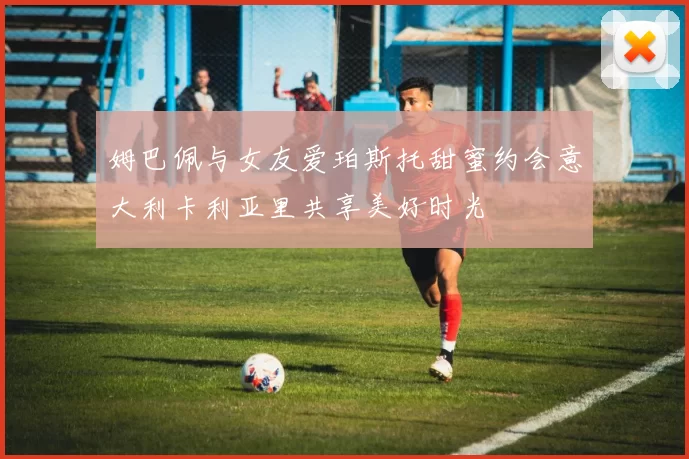 姆巴佩与女友爱珀斯托甜蜜约会意大利卡利亚里共享美好时光