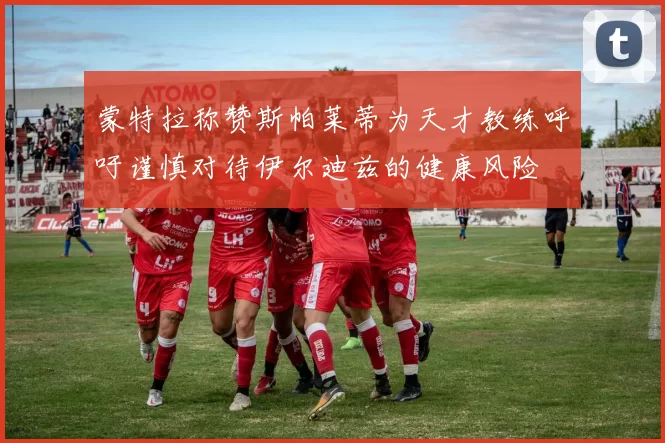 蒙特拉称赞斯帕莱蒂为天才教练呼吁谨慎对待伊尔迪兹的健康风险