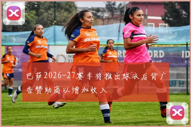 巴萨2026-27赛季将推出球衣后背广告赞助商以增加收入