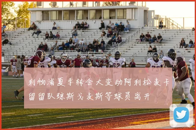 利物浦夏季转会大变动阿利松麦卡留留队琼斯戈麦斯等球员离开
