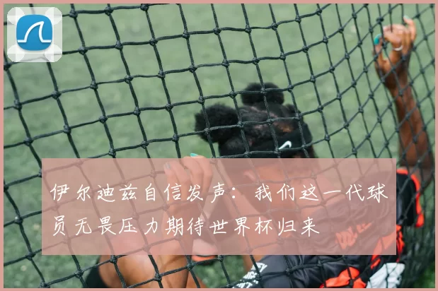 伊尔迪兹自信发声：我们这一代球员无畏压力期待世界杯归来