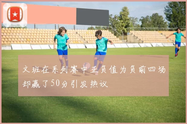 文班在系列赛中正负值为负前四场却赢了50分引发热议