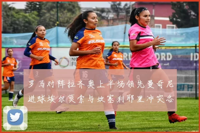 罗马对阵拉齐奥上半场领先曼奇尼进球埃尔莫索与坎塞利耶里冲突各领黄牌