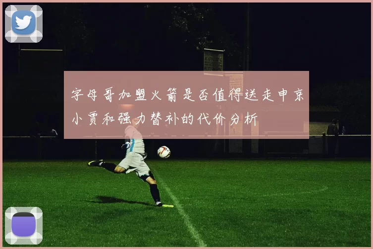 字母哥加盟火箭是否值得送走申京小贾和强力替补的代价分析