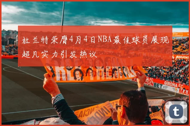 杜兰特荣膺4月4日NBA最佳球员展现超凡实力引发热议