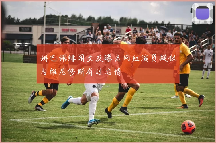 姆巴佩绯闻女友曝光网红演员疑似与维尼修斯有过恋情