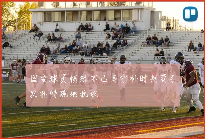 国安球员愤怒不已马宁补时判罚引发孔特跪地抗议