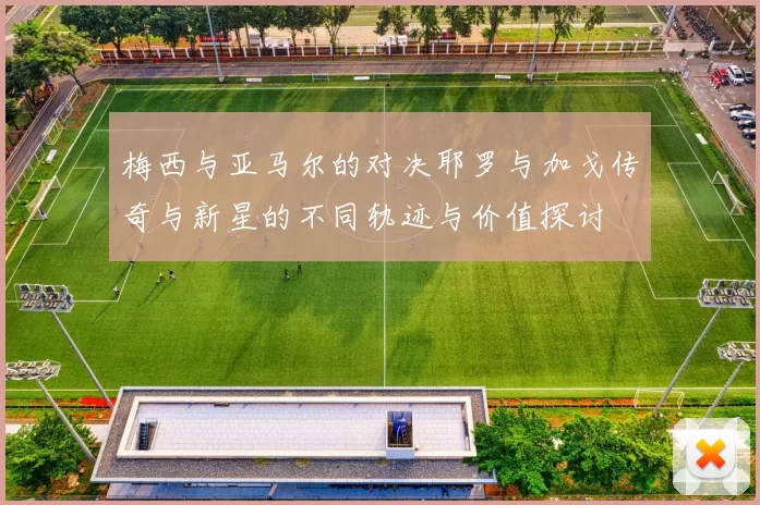 梅西与亚马尔的对决耶罗与加戈传奇与新星的不同轨迹与价值探讨