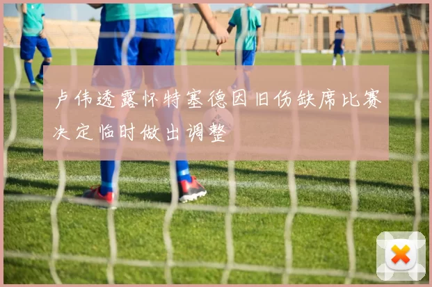 卢伟透露怀特塞德因旧伤缺席比赛决定临时做出调整
