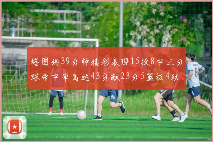 塔图姆39分钟精彩表现15投8中三分球命中率高达43贡献23分5篮板4助攻1抢断