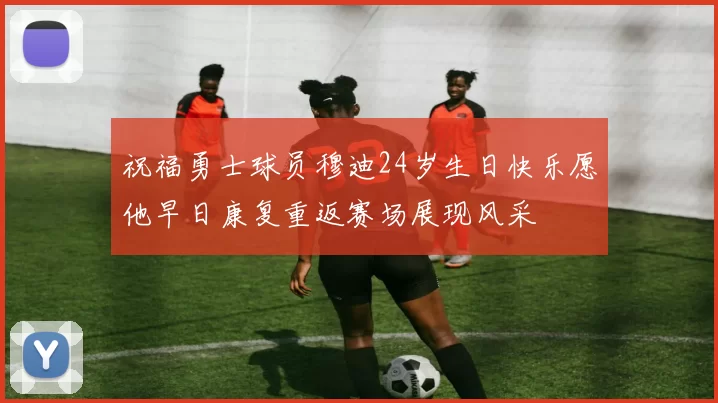 祝福勇士球员穆迪24岁生日快乐愿他早日康复重返赛场展现风采