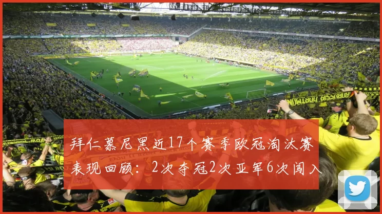 拜仁慕尼黑近17个赛季欧冠淘汰赛表现回顾：2次夺冠2次亚军6次闯入四强