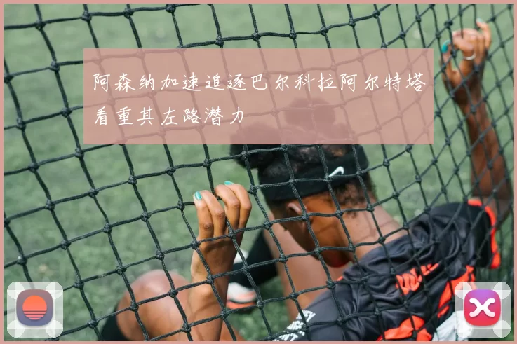 阿森纳加速追逐巴尔科拉阿尔特塔看重其左路潜力