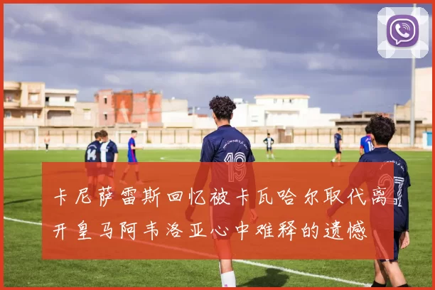 卡尼萨雷斯回忆被卡瓦哈尔取代离开皇马阿韦洛亚心中难释的遗憾