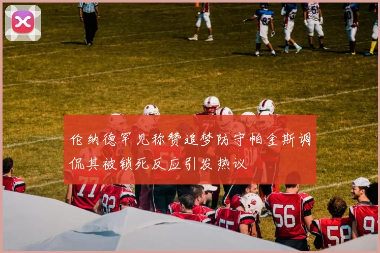 伦纳德罕见称赞追梦防守帕金斯调侃其被锁死反应引发热议
