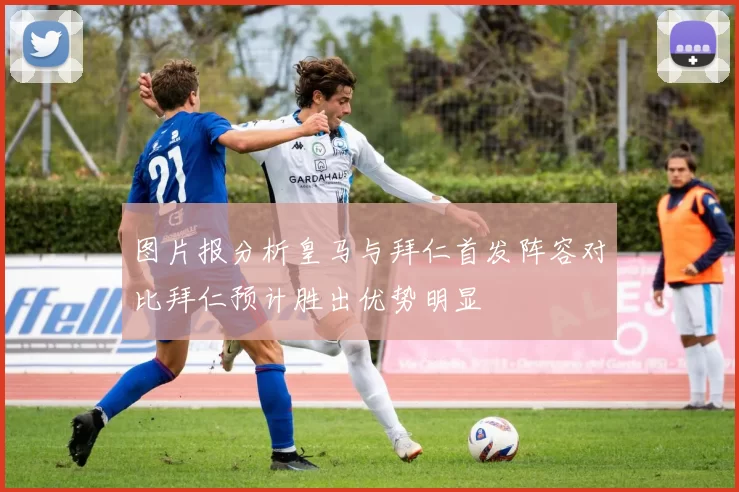 图片报分析皇马与拜仁首发阵容对比拜仁预计胜出优势明显