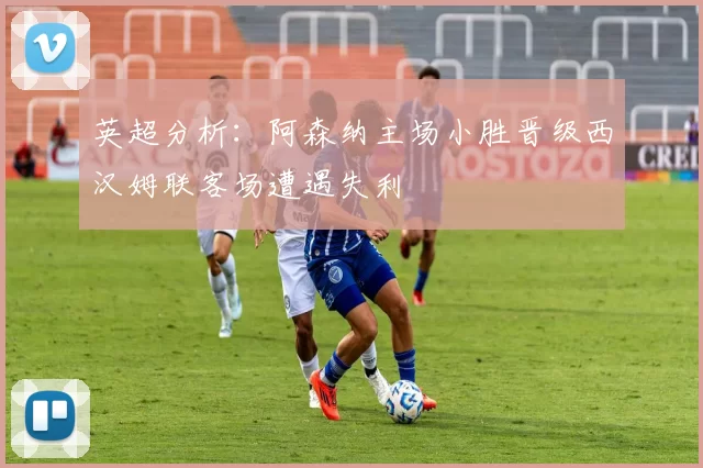 英超分析：阿森纳主场小胜晋级西汉姆联客场遭遇失利