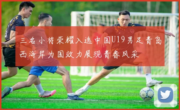 三名小将荣耀入选中国U19男足青岛西海岸为国效力展现青春风采