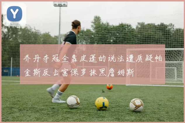乔丹夺冠全靠皮蓬的说法遭质疑帕金斯反击富保罗抹黑詹姆斯