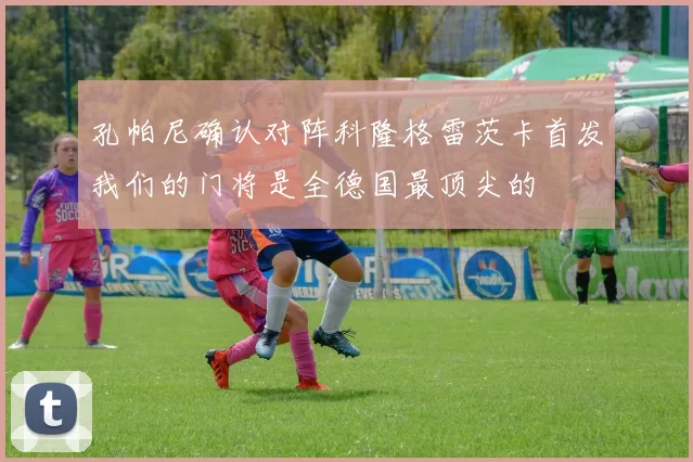 孔帕尼确认对阵科隆格雷茨卡首发我们的门将是全德国最顶尖的